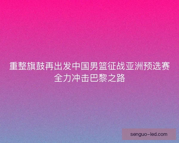 重整旗鼓再出发中国男篮征战亚洲预选赛全力冲击巴黎之路