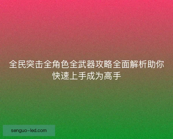 全民突击全角色全武器攻略全面解析助你快速上手成为高手