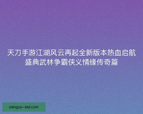 天刀手游江湖风云再起全新版本热血启航盛典武林争霸侠义情缘传奇篇