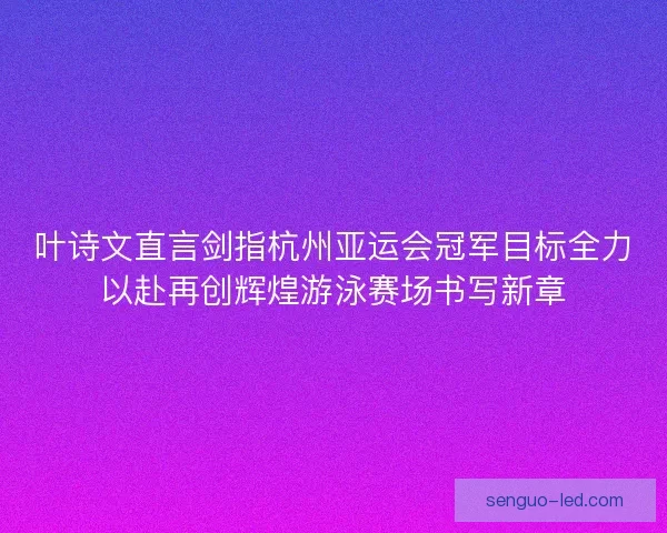 叶诗文直言剑指杭州亚运会冠军目标全力以赴再创辉煌游泳赛场书写新章