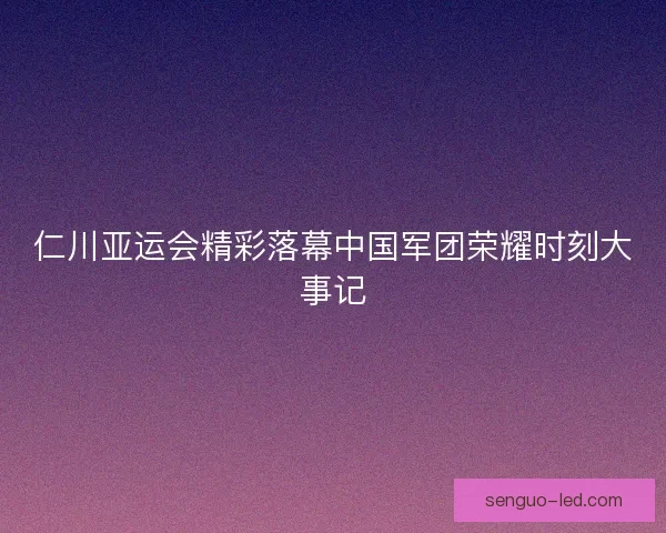 仁川亚运会精彩落幕中国军团荣耀时刻大事记
