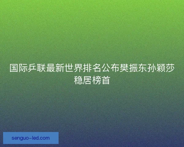 国际乒联最新世界排名公布樊振东孙颖莎稳居榜首