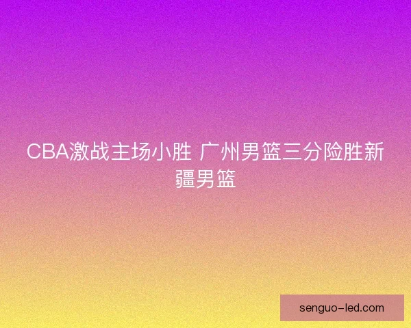 CBA激战主场小胜 广州男篮三分险胜新疆男篮
