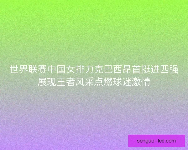 世界联赛中国女排力克巴西昂首挺进四强展现王者风采点燃球迷激情