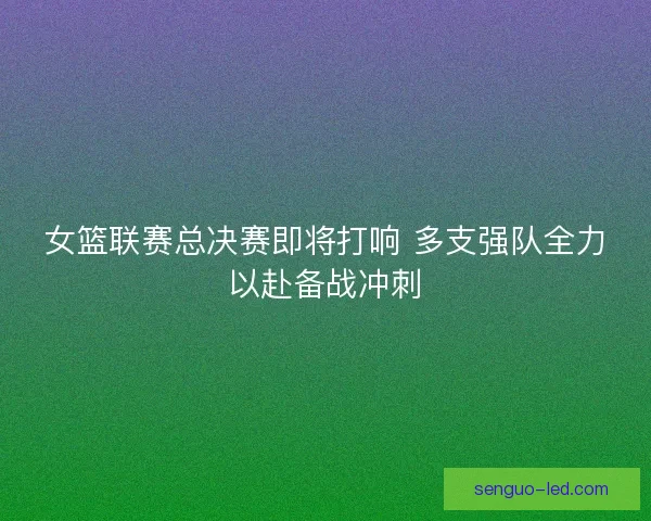 女篮联赛总决赛即将打响 多支强队全力以赴备战冲刺