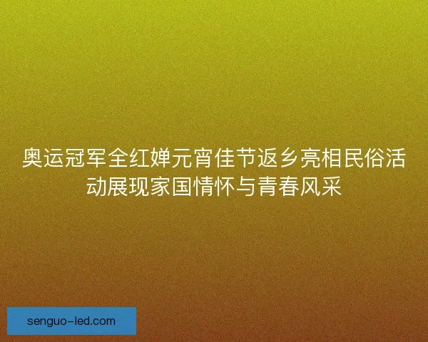 奥运冠军全红婵元宵佳节返乡亮相民俗活动展现家国情怀与青春风采