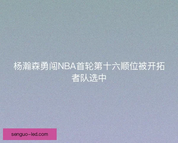 杨瀚森勇闯NBA首轮第十六顺位被开拓者队选中