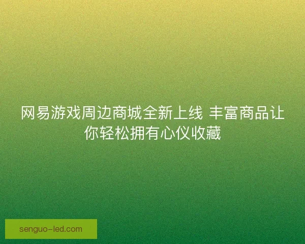 网易游戏周边商城全新上线 丰富商品让你轻松拥有心仪收藏