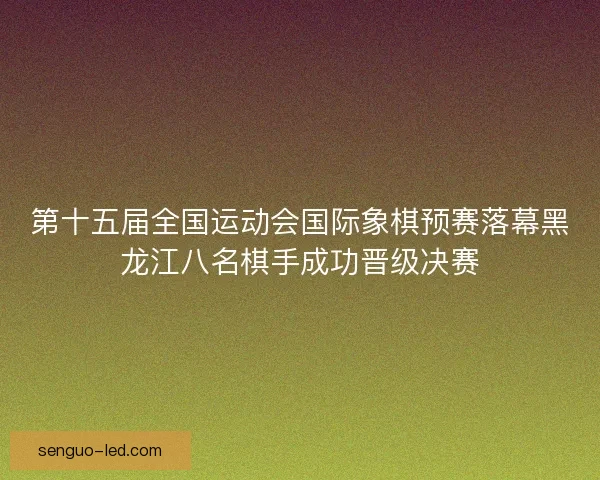 第十五届全国运动会国际象棋预赛落幕黑龙江八名棋手成功晋级决赛