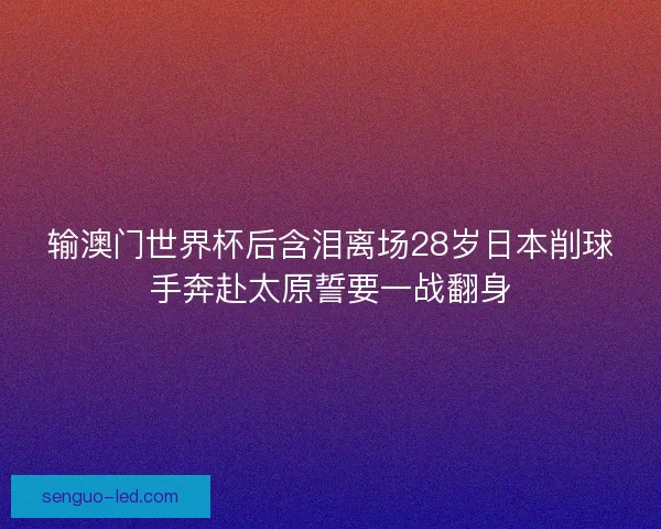 输澳门世界杯后含泪离场28岁日本削球手奔赴太原誓要一战翻身