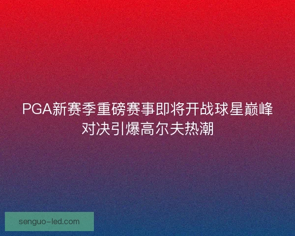 PGA新赛季重磅赛事即将开战球星巅峰对决引爆高尔夫热潮