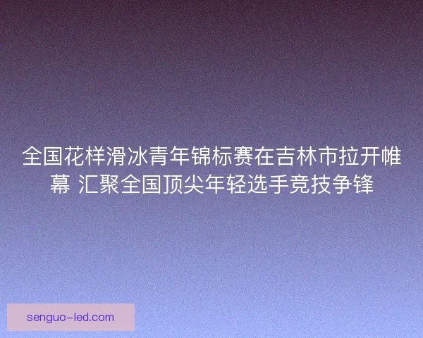 全国花样滑冰青年锦标赛在吉林市拉开帷幕 汇聚全国顶尖年轻选手竞技争锋