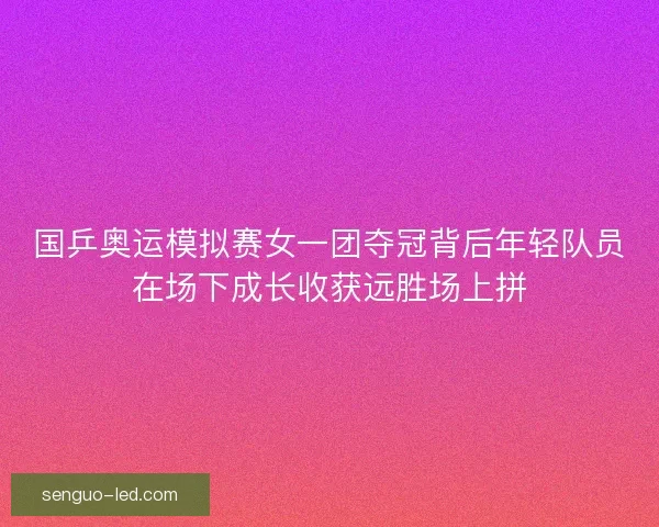 国乒奥运模拟赛女一团夺冠背后年轻队员在场下成长收获远胜场上拼