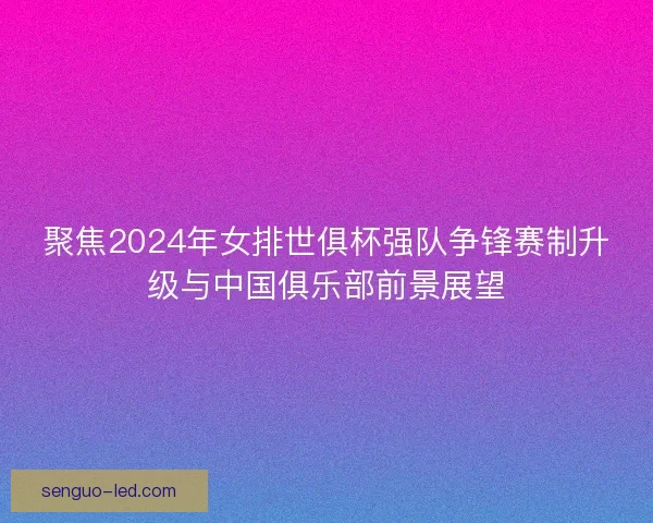 聚焦2024年女排世俱杯强队争锋赛制升级与中国俱乐部前景展望