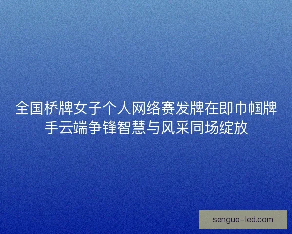 全国桥牌女子个人网络赛发牌在即巾帼牌手云端争锋智慧与风采同场绽放