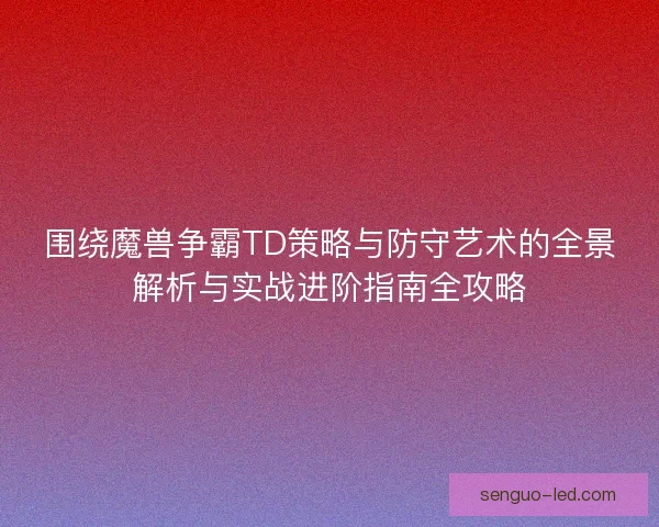 围绕魔兽争霸TD策略与防守艺术的全景解析与实战进阶指南全攻略