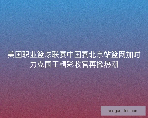 美国职业篮球联赛中国赛北京站篮网加时力克国王精彩收官再掀热潮