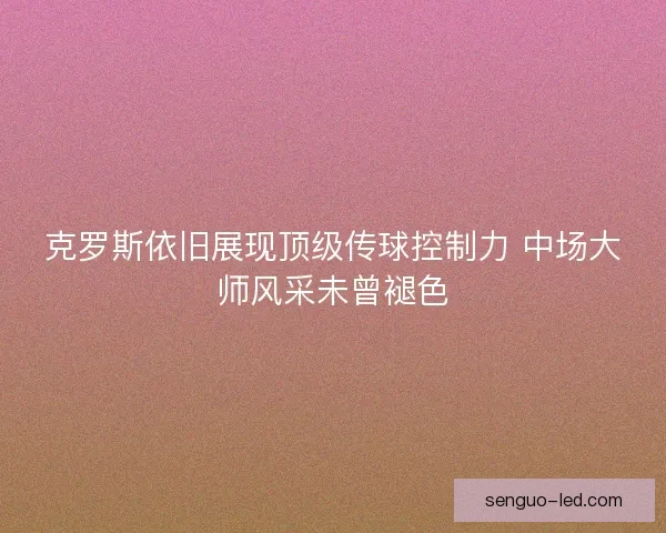 克罗斯依旧展现顶级传球控制力 中场大师风采未曾褪色