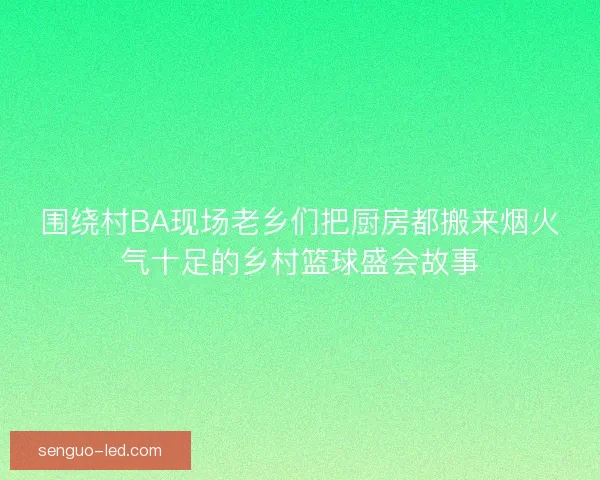 围绕村BA现场老乡们把厨房都搬来烟火气十足的乡村篮球盛会故事 围绕村BA现场老乡们把厨房都搬来烟火气十足的乡村篮球盛会故事