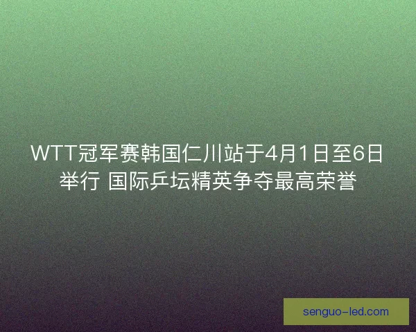 WTT冠军赛韩国仁川站于4月1日至6日举行 国际乒坛精英争夺最高荣誉