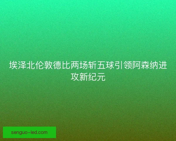 埃泽北伦敦德比两场斩五球引领阿森纳进攻新纪元