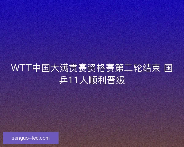 WTT中国大满贯赛资格赛第二轮结束 国乒11人顺利晋级