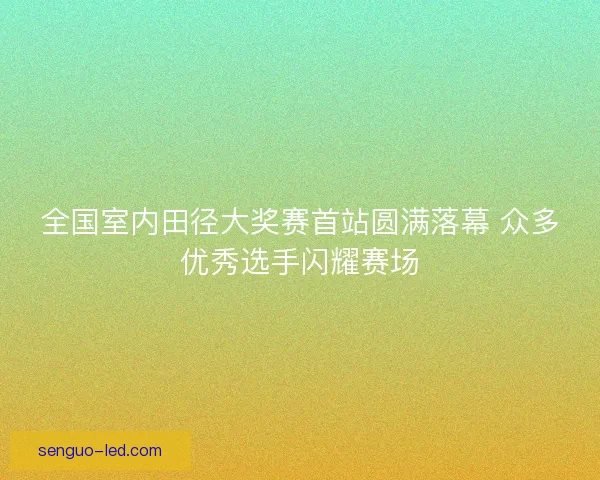 全国室内田径大奖赛首站圆满落幕 众多优秀选手闪耀赛场