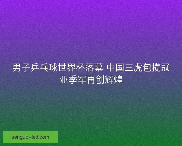 男子乒乓球世界杯落幕 中国三虎包揽冠亚季军再创辉煌